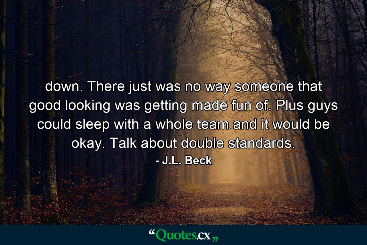 down. There just was no way someone that good looking was getting made fun of. Plus guys could sleep with a whole team and it would be okay. Talk about double standards. - Quote by J.L. Beck