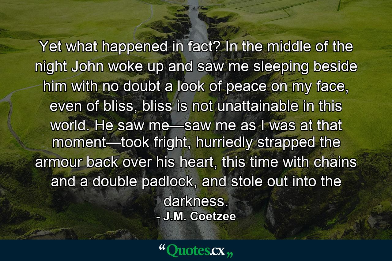 Yet what happened in fact? In the middle of the night John woke up and saw me sleeping beside him with no doubt a look of peace on my face, even of bliss, bliss is not unattainable in this world. He saw me—saw me as I was at that moment—took fright, hurriedly strapped the armour back over his heart, this time with chains and a double padlock, and stole out into the darkness. - Quote by J.M. Coetzee