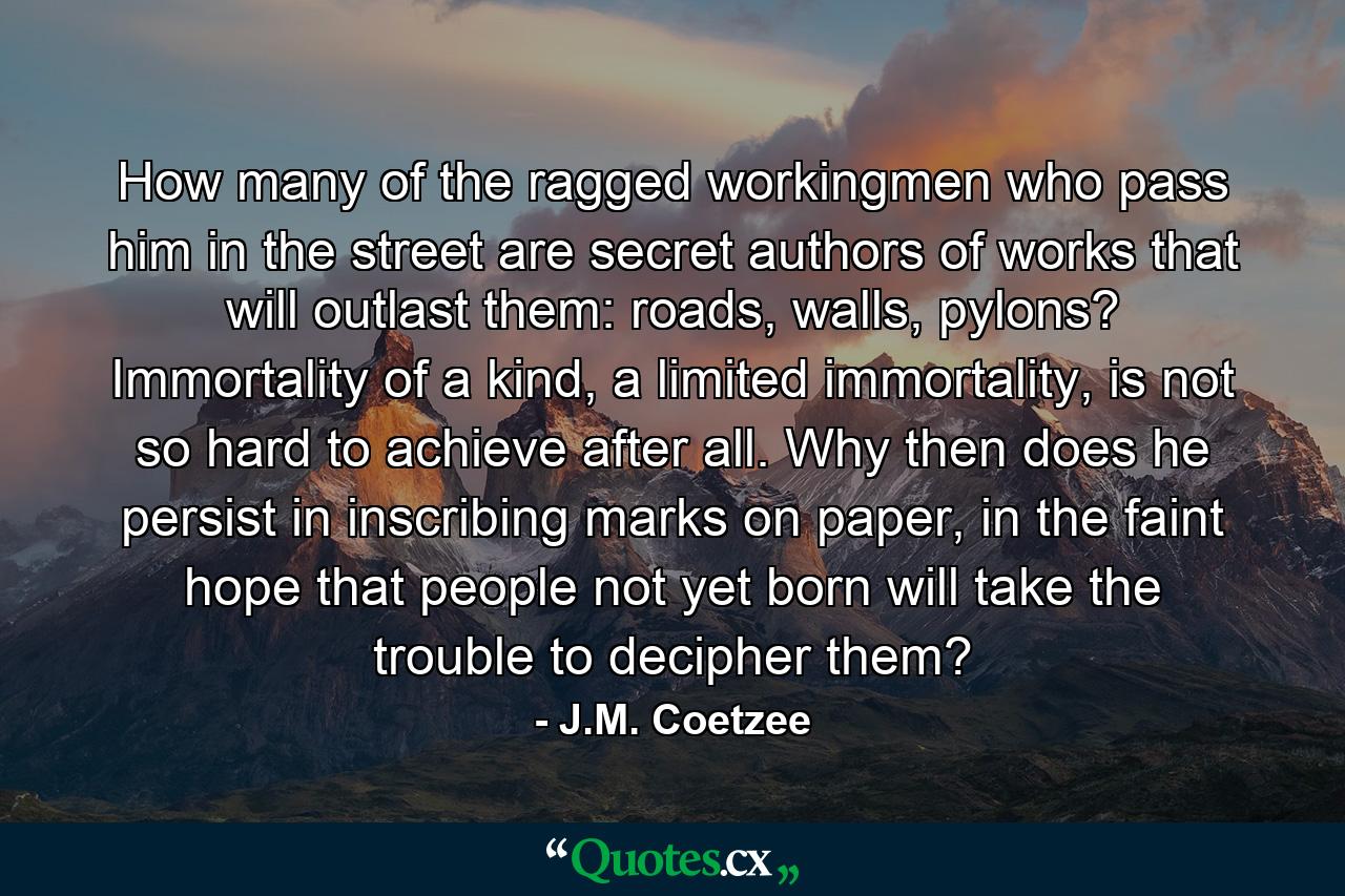 How many of the ragged workingmen who pass him in the street are secret authors of works that will outlast them: roads, walls, pylons? Immortality of a kind, a limited immortality, is not so hard to achieve after all. Why then does he persist in inscribing marks on paper, in the faint hope that people not yet born will take the trouble to decipher them? - Quote by J.M. Coetzee