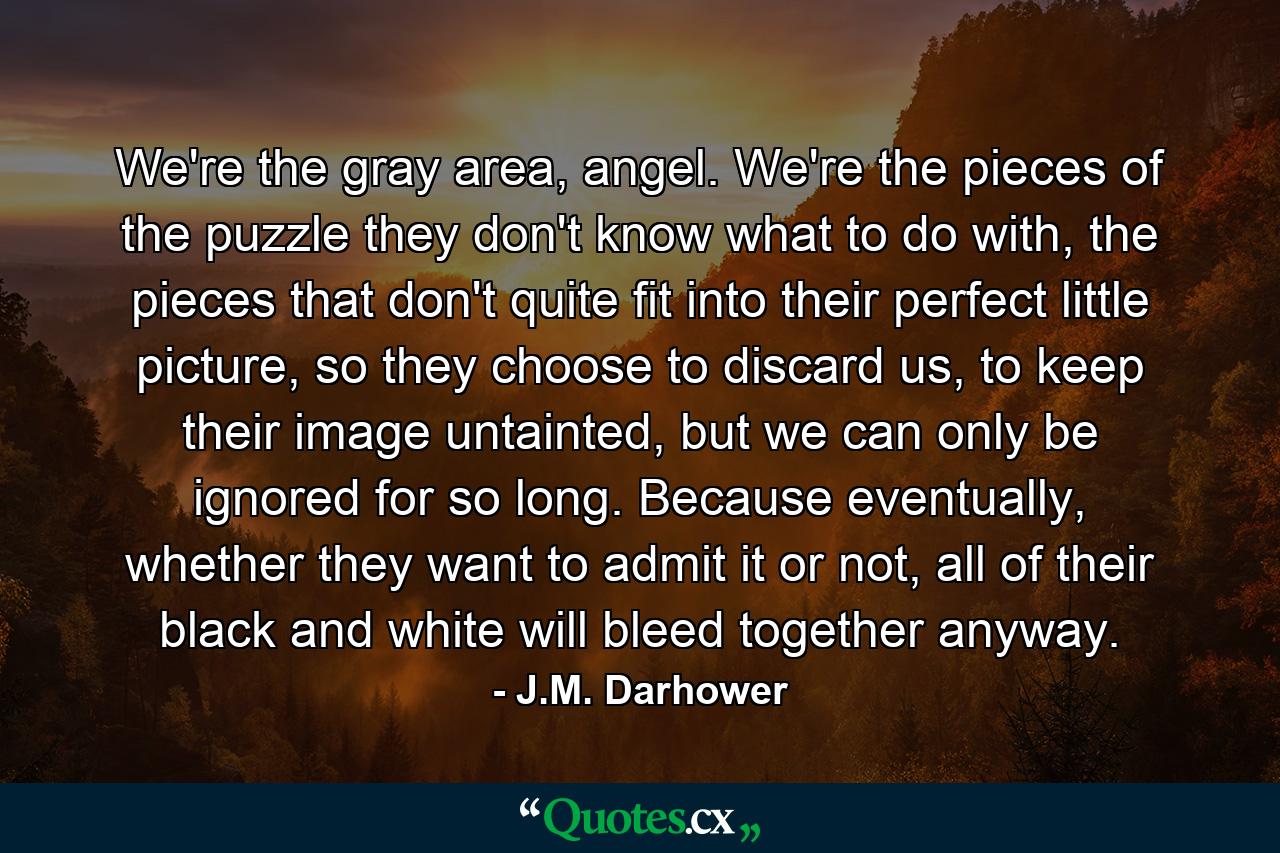 We're the gray area, angel. We're the pieces of the puzzle they don't know what to do with, the pieces that don't quite fit into their perfect little picture, so they choose to discard us, to keep their image untainted, but we can only be ignored for so long. Because eventually, whether they want to admit it or not, all of their black and white will bleed together anyway. - Quote by J.M. Darhower