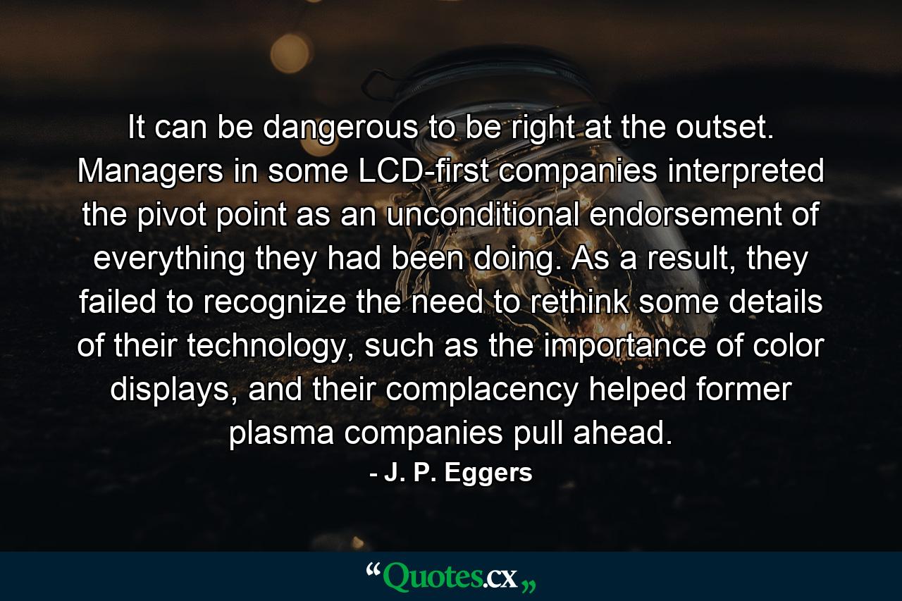 It can be dangerous to be right at the outset. Managers in some LCD-first companies interpreted the pivot point as an unconditional endorsement of everything they had been doing. As a result, they failed to recognize the need to rethink some details of their technology, such as the importance of color displays, and their complacency helped former plasma companies pull ahead. - Quote by J. P. Eggers