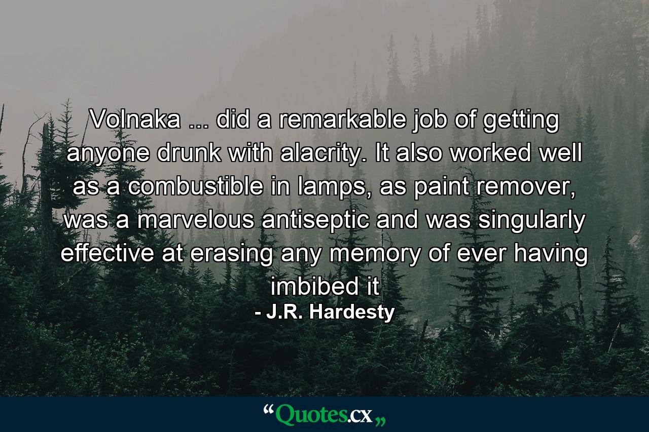 Volnaka ... did a remarkable job of getting anyone drunk with alacrity. It also worked well as a combustible in lamps, as paint remover, was a marvelous antiseptic and was singularly effective at erasing any memory of ever having imbibed it - Quote by J.R. Hardesty