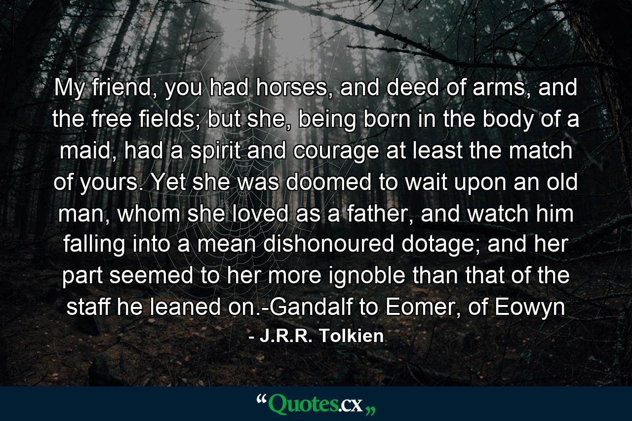 My friend, you had horses, and deed of arms, and the free fields; but she, being born in the body of a maid, had a spirit and courage at least the match of yours. Yet she was doomed to wait upon an old man, whom she loved as a father, and watch him falling into a mean dishonoured dotage; and her part seemed to her more ignoble than that of the staff he leaned on.-Gandalf to Eomer, of Eowyn - Quote by J.R.R. Tolkien