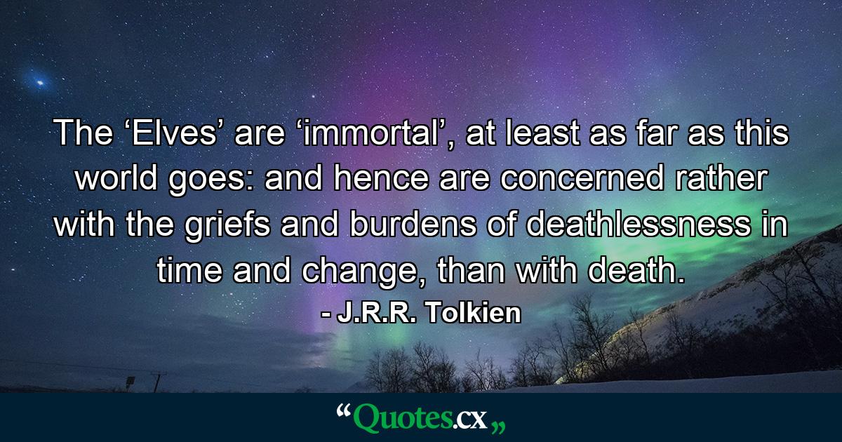 The ‘Elves’ are ‘immortal’, at least as far as this world goes: and hence are concerned rather with the griefs and burdens of deathlessness in time and change, than with death. - Quote by J.R.R. Tolkien