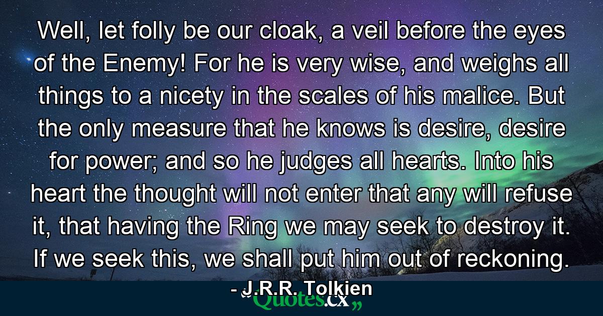 Well, let folly be our cloak, a veil before the eyes of the Enemy! For he is very wise, and weighs all things to a nicety in the scales of his malice. But the only measure that he knows is desire, desire for power; and so he judges all hearts. Into his heart the thought will not enter that any will refuse it, that having the Ring we may seek to destroy it. If we seek this, we shall put him out of reckoning. - Quote by J.R.R. Tolkien