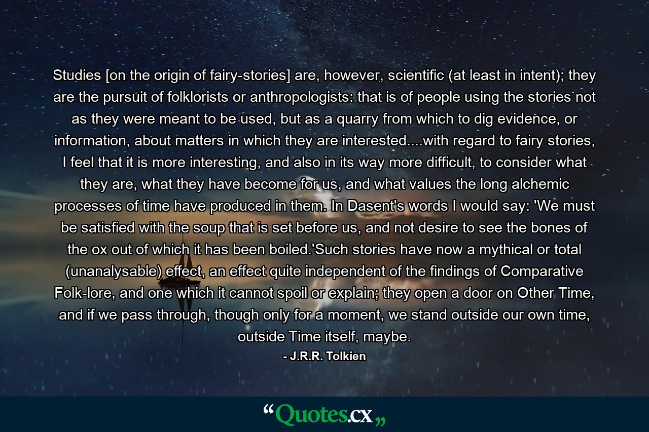 Studies [on the origin of fairy-stories] are, however, scientific (at least in intent); they are the pursuit of folklorists or anthropologists: that is of people using the stories not as they were meant to be used, but as a quarry from which to dig evidence, or information, about matters in which they are interested....with regard to fairy stories, I feel that it is more interesting, and also in its way more difficult, to consider what they are, what they have become for us, and what values the long alchemic processes of time have produced in them. In Dasent's words I would say: 'We must be satisfied with the soup that is set before us, and not desire to see the bones of the ox out of which it has been boiled.'Such stories have now a mythical or total (unanalysable) effect, an effect quite independent of the findings of Comparative Folk-lore, and one which it cannot spoil or explain; they open a door on Other Time, and if we pass through, though only for a moment, we stand outside our own time, outside Time itself, maybe. - Quote by J.R.R. Tolkien