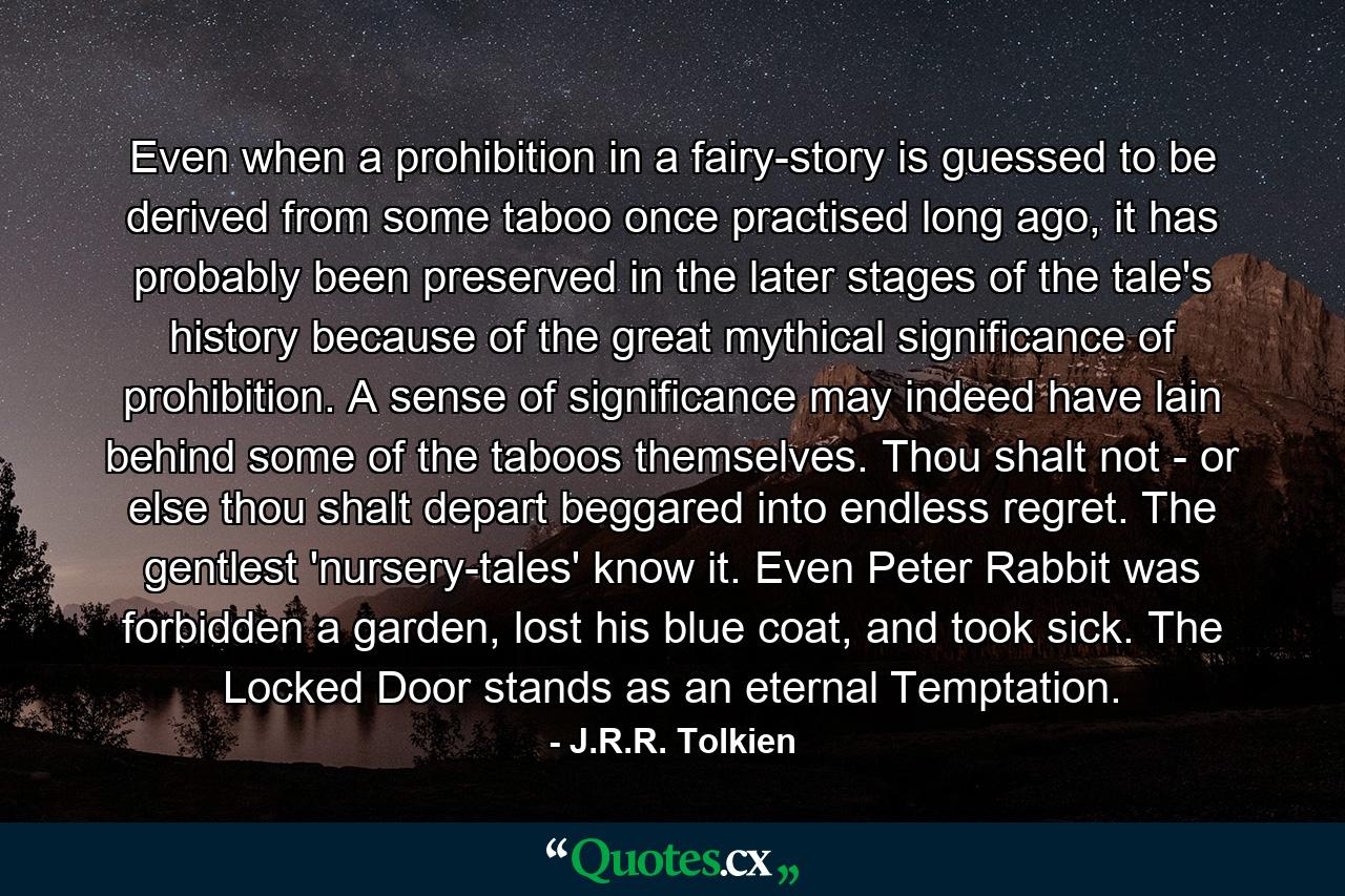 Even when a prohibition in a fairy-story is guessed to be derived from some taboo once practised long ago, it has probably been preserved in the later stages of the tale's history because of the great mythical significance of prohibition. A sense of significance may indeed have lain behind some of the taboos themselves. Thou shalt not - or else thou shalt depart beggared into endless regret. The gentlest 'nursery-tales' know it. Even Peter Rabbit was forbidden a garden, lost his blue coat, and took sick. The Locked Door stands as an eternal Temptation. - Quote by J.R.R. Tolkien