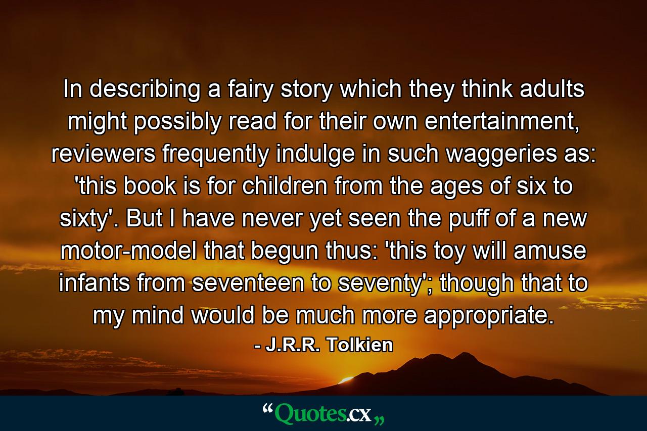 In describing a fairy story which they think adults might possibly read for their own entertainment, reviewers frequently indulge in such waggeries as: 'this book is for children from the ages of six to sixty'. But I have never yet seen the puff of a new motor-model that begun thus: 'this toy will amuse infants from seventeen to seventy'; though that to my mind would be much more appropriate. - Quote by J.R.R. Tolkien