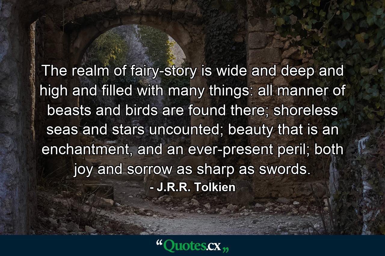 The realm of fairy-story is wide and deep and high and filled with many things: all manner of beasts and birds are found there; shoreless seas and stars uncounted; beauty that is an enchantment, and an ever-present peril; both joy and sorrow as sharp as swords. - Quote by J.R.R. Tolkien