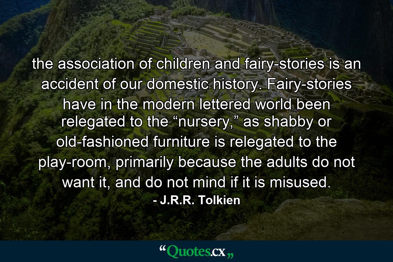 the association of children and fairy-stories is an accident of our domestic history. Fairy-stories have in the modern lettered world been relegated to the “nursery,” as shabby or old-fashioned furniture is relegated to the play-room, primarily because the adults do not want it, and do not mind if it is misused. - Quote by J.R.R. Tolkien