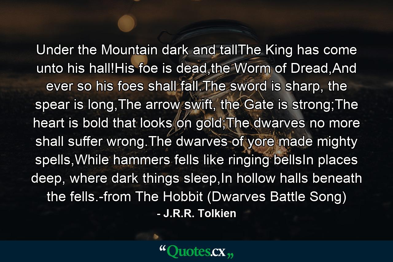 Under the Mountain dark and tallThe King has come unto his hall!His foe is dead,the Worm of Dread,And ever so his foes shall fall.The sword is sharp, the spear is long,The arrow swift, the Gate is strong;The heart is bold that looks on gold;The dwarves no more shall suffer wrong.The dwarves of yore made mighty spells,While hammers fells like ringing bellsIn places deep, where dark things sleep,In hollow halls beneath the fells.-from The Hobbit (Dwarves Battle Song) - Quote by J.R.R. Tolkien