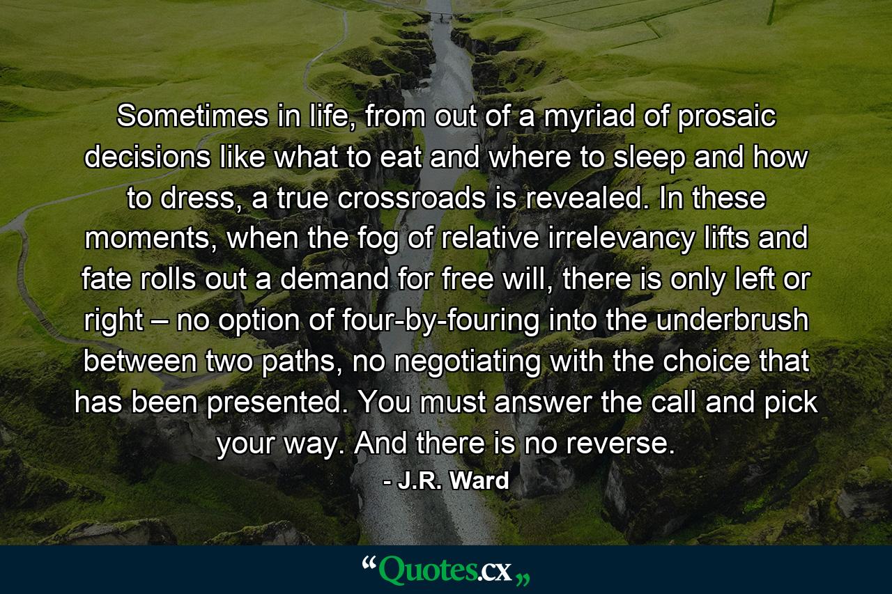 Sometimes in life, from out of a myriad of prosaic decisions like what to eat and where to sleep and how to dress, a true crossroads is revealed. In these moments, when the fog of relative irrelevancy lifts and fate rolls out a demand for free will, there is only left or right – no option of four-by-fouring into the underbrush between two paths, no negotiating with the choice that has been presented. You must answer the call and pick your way. And there is no reverse. - Quote by J.R. Ward