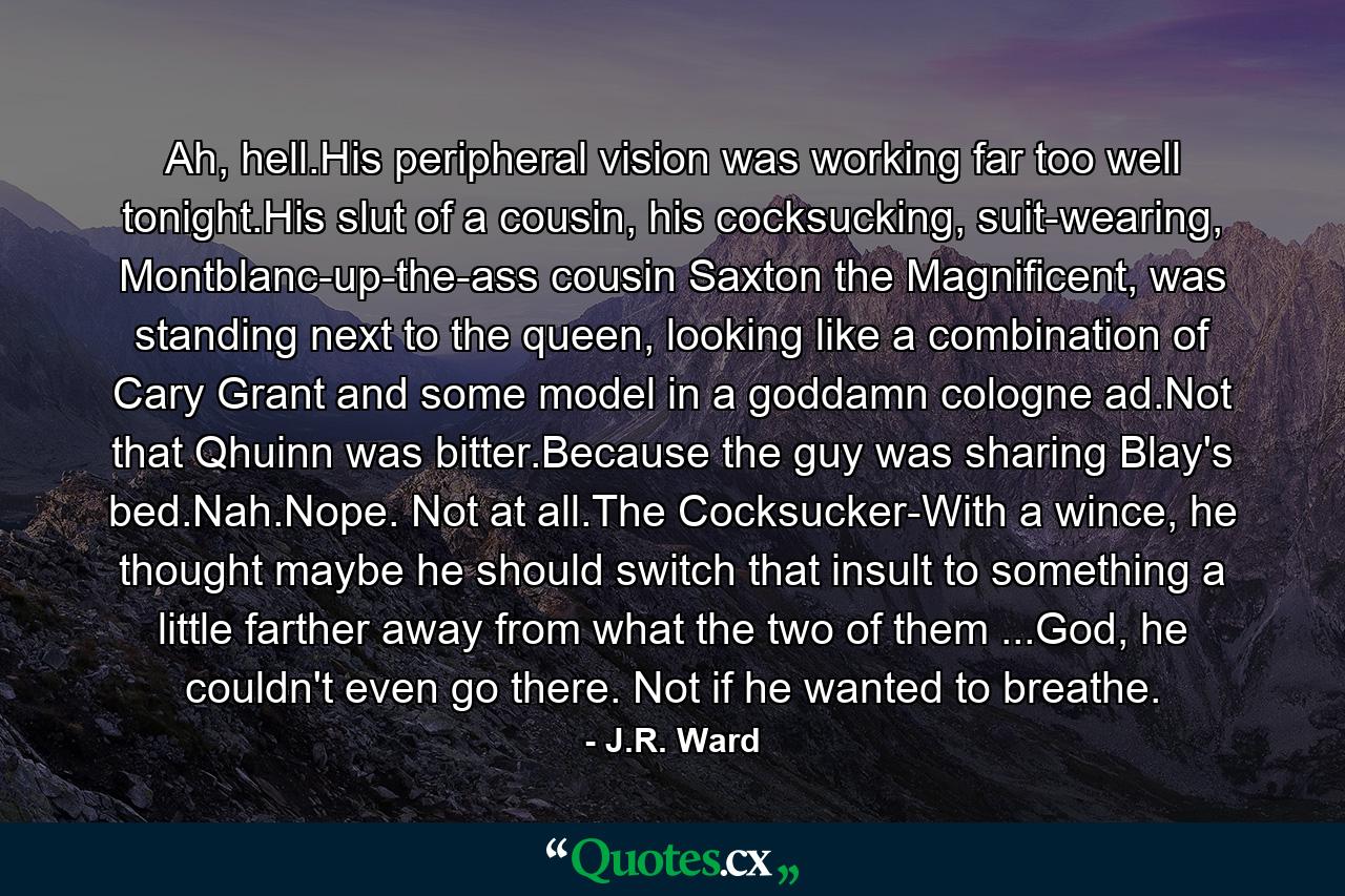 Ah, hell.His peripheral vision was working far too well tonight.His slut of a cousin, his cocksucking, suit-wearing, Montblanc-up-the-ass cousin Saxton the Magnificent, was standing next to the queen, looking like a combination of Cary Grant and some model in a goddamn cologne ad.Not that Qhuinn was bitter.Because the guy was sharing Blay's bed.Nah.Nope. Not at all.The Cocksucker-With a wince, he thought maybe he should switch that insult to something a little farther away from what the two of them ...God, he couldn't even go there. Not if he wanted to breathe. - Quote by J.R. Ward