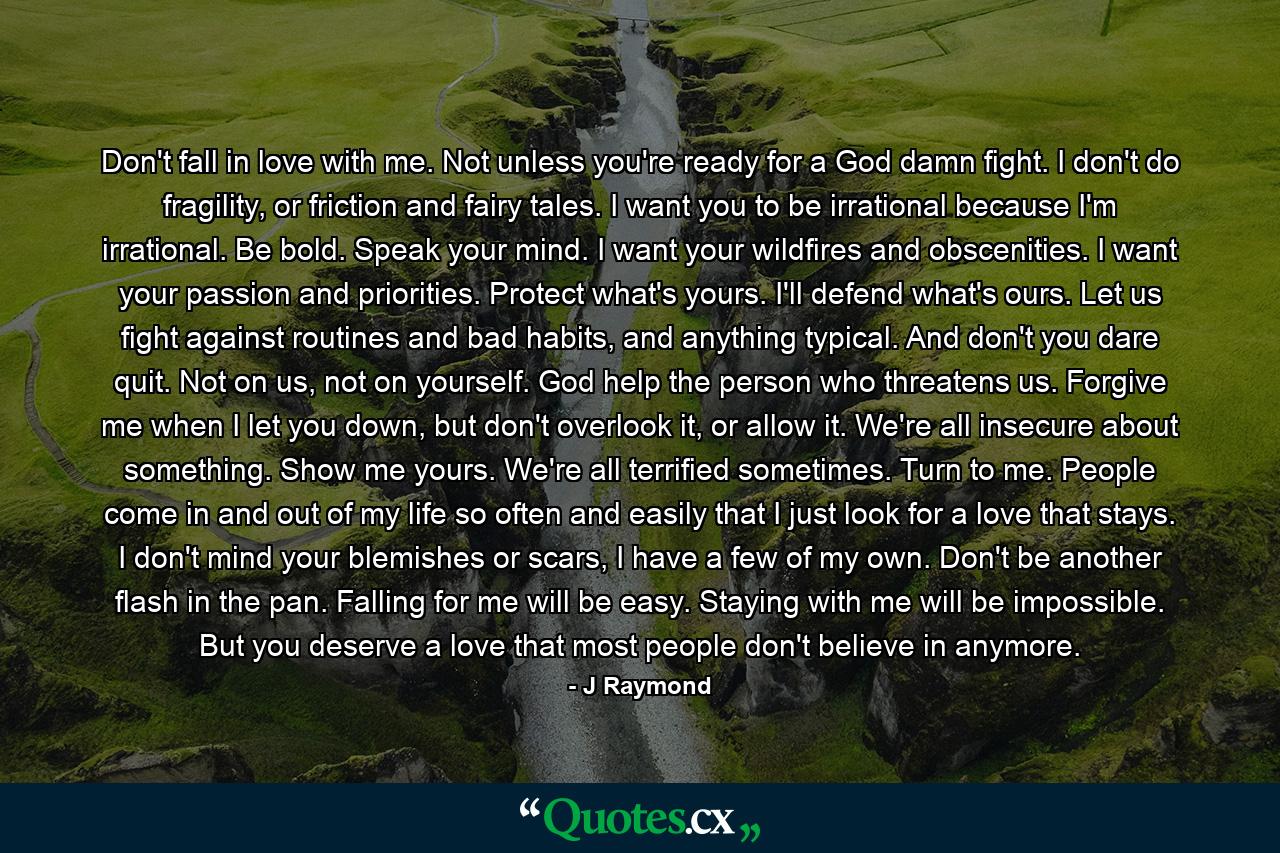 Don't fall in love with me. Not unless you're ready for a God damn fight. I don't do fragility, or friction and fairy tales. I want you to be irrational because I'm irrational. Be bold. Speak your mind. I want your wildfires and obscenities. I want your passion and priorities. Protect what's yours. I'll defend what's ours. Let us fight against routines and bad habits, and anything typical. And don't you dare quit. Not on us, not on yourself. God help the person who threatens us. Forgive me when I let you down, but don't overlook it, or allow it. We're all insecure about something. Show me yours. We're all terrified sometimes. Turn to me. People come in and out of my life so often and easily that I just look for a love that stays. I don't mind your blemishes or scars, I have a few of my own. Don't be another flash in the pan. Falling for me will be easy. Staying with me will be impossible. But you deserve a love that most people don't believe in anymore. - Quote by J Raymond