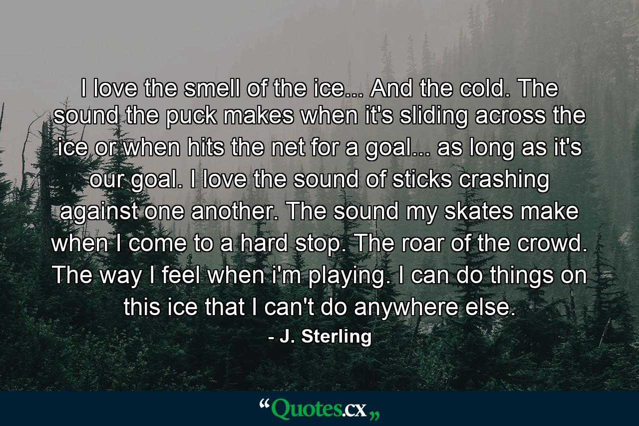 I love the smell of the ice... And the cold. The sound the puck makes when it's sliding across the ice or when hits the net for a goal... as long as it's our goal. I love the sound of sticks crashing against one another. The sound my skates make when I come to a hard stop. The roar of the crowd. The way I feel when i'm playing. I can do things on this ice that I can't do anywhere else. - Quote by J. Sterling