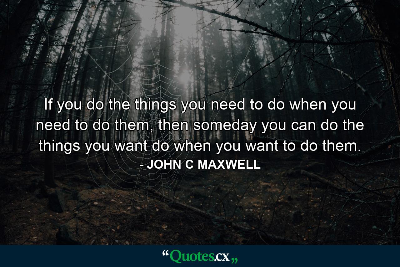 If you do the things you need to do when you need to do them, then someday you can do the things you want do when you want to do them. - Quote by JOHN C MAXWELL