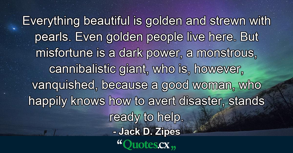 Everything beautiful is golden and strewn with pearls. Even golden people live here. But misfortune is a dark power, a monstrous, cannibalistic giant, who is, however, vanquished, because a good woman, who happily knows how to avert disaster, stands ready to help. - Quote by Jack D. Zipes