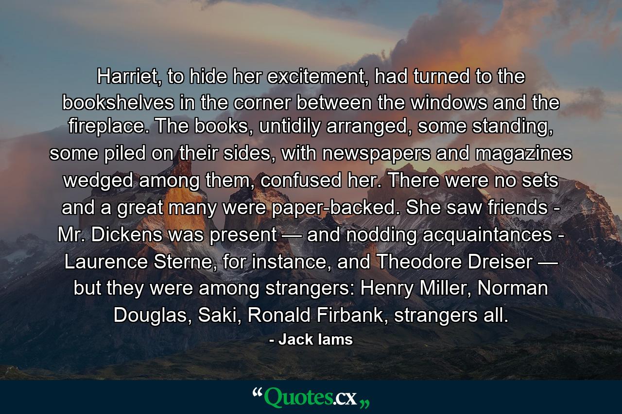 Harriet, to hide her excitement, had turned to the bookshelves in the corner between the windows and the fireplace. The books, untidily arranged, some standing, some piled on their sides, with newspapers and magazines wedged among them, confused her. There were no sets and a great many were paper-backed. She saw friends - Mr. Dickens was present — and nodding acquaintances - Laurence Sterne, for instance, and Theodore Dreiser — but they were among strangers: Henry Miller, Norman Douglas, Saki, Ronald Firbank, strangers all. - Quote by Jack Iams