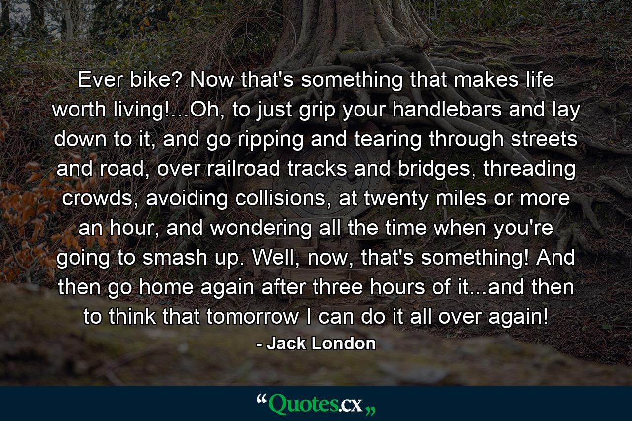 Ever bike? Now that's something that makes life worth living!...Oh, to just grip your handlebars and lay down to it, and go ripping and tearing through streets and road, over railroad tracks and bridges, threading crowds, avoiding collisions, at twenty miles or more an hour, and wondering all the time when you're going to smash up. Well, now, that's something! And then go home again after three hours of it...and then to think that tomorrow I can do it all over again! - Quote by Jack London