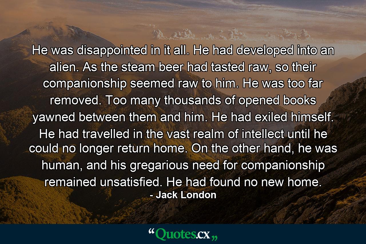 He was disappointed in it all. He had developed into an alien. As the steam beer had tasted raw, so their companionship seemed raw to him. He was too far removed. Too many thousands of opened books yawned between them and him. He had exiled himself. He had travelled in the vast realm of intellect until he could no longer return home. On the other hand, he was human, and his gregarious need for companionship remained unsatisfied. He had found no new home. - Quote by Jack London