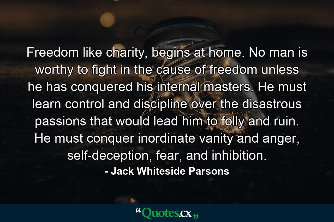 Freedom like charity, begins at home. No man is worthy to fight in the cause of freedom unless he has conquered his internal masters. He must learn control and discipline over the disastrous passions that would lead him to folly and ruin. He must conquer inordinate vanity and anger, self-deception, fear, and inhibition. - Quote by Jack Whiteside Parsons