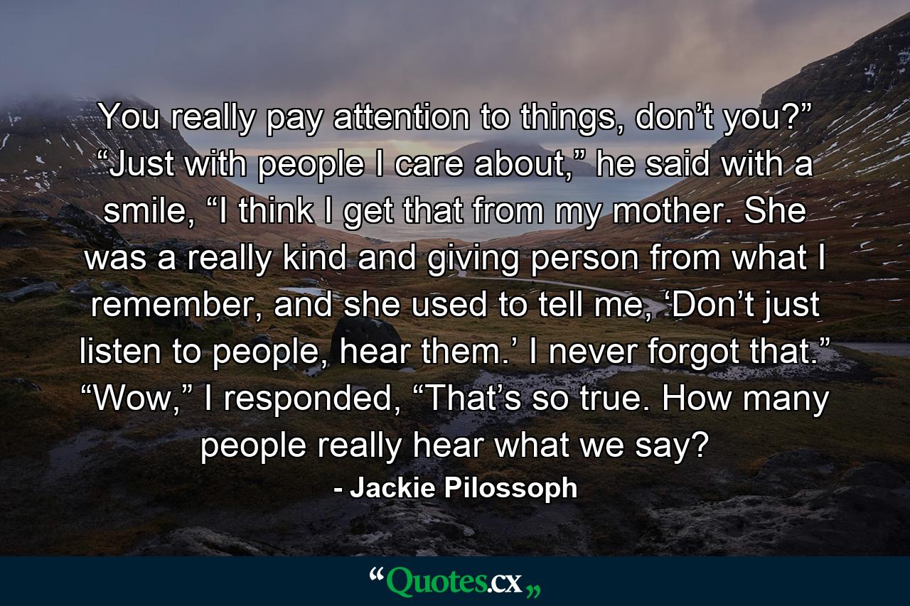 You really pay attention to things, don’t you?” “Just with people I care about,” he said with a smile, “I think I get that from my mother. She was a really kind and giving person from what I remember, and she used to tell me, ‘Don’t just listen to people, hear them.’ I never forgot that.” “Wow,” I responded, “That’s so true. How many people really hear what we say? - Quote by Jackie Pilossoph