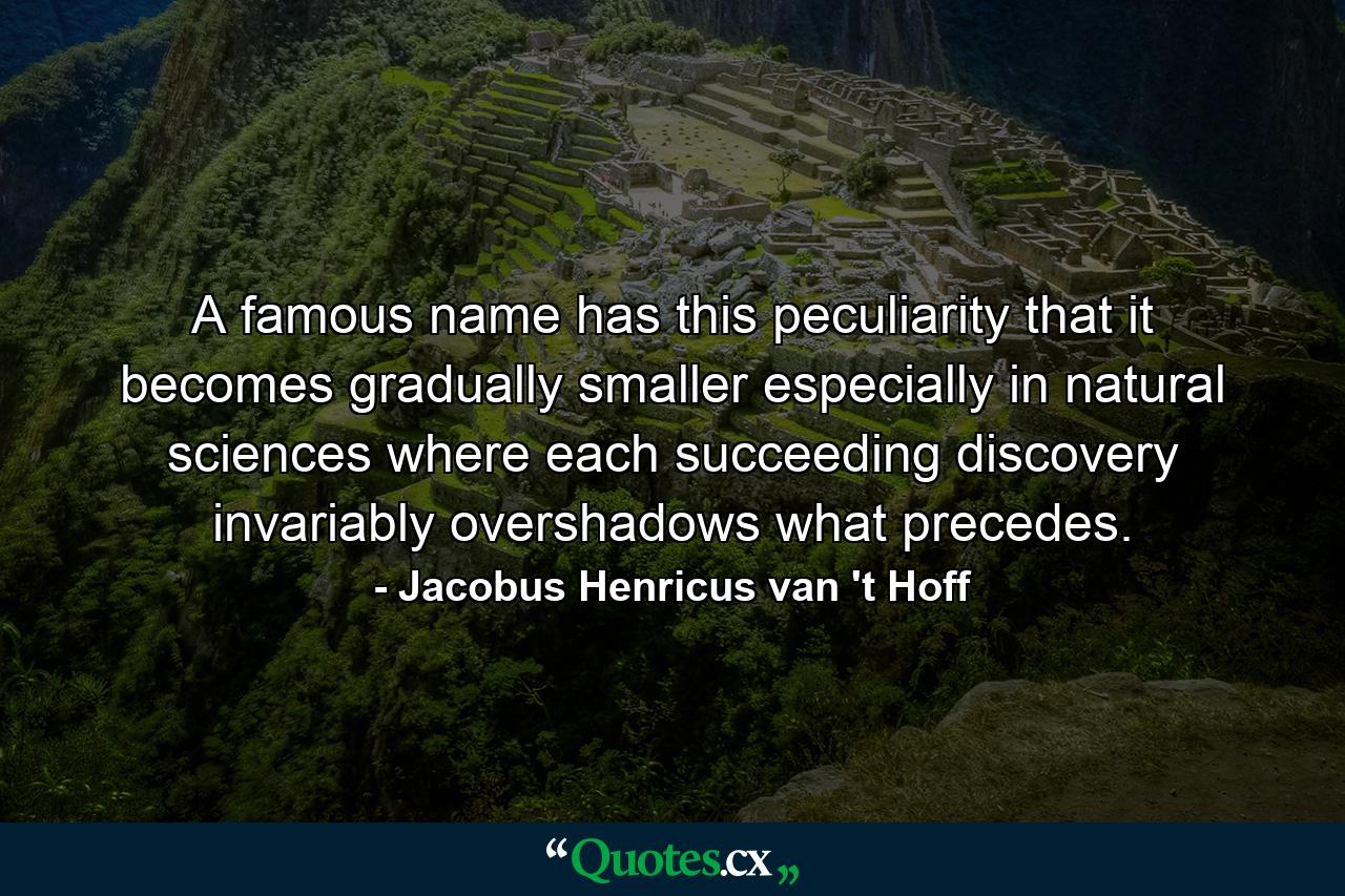 A famous name has this peculiarity that it becomes gradually smaller especially in natural sciences where each succeeding discovery invariably overshadows what precedes. - Quote by Jacobus Henricus van 't Hoff