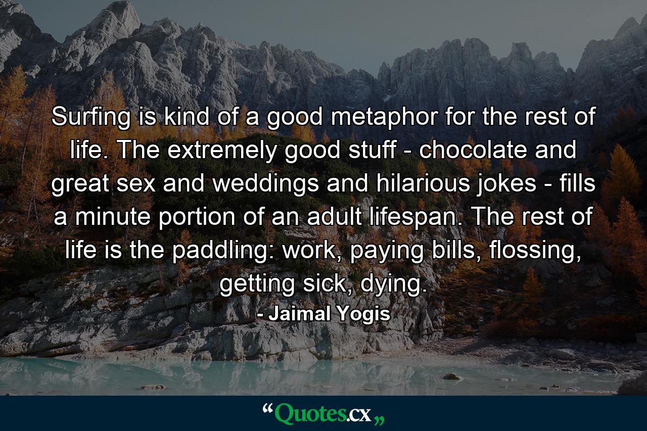 Surfing is kind of a good metaphor for the rest of life. The extremely good stuff - chocolate and great sex and weddings and hilarious jokes - fills a minute portion of an adult lifespan. The rest of life is the paddling: work, paying bills, flossing, getting sick, dying. - Quote by Jaimal Yogis