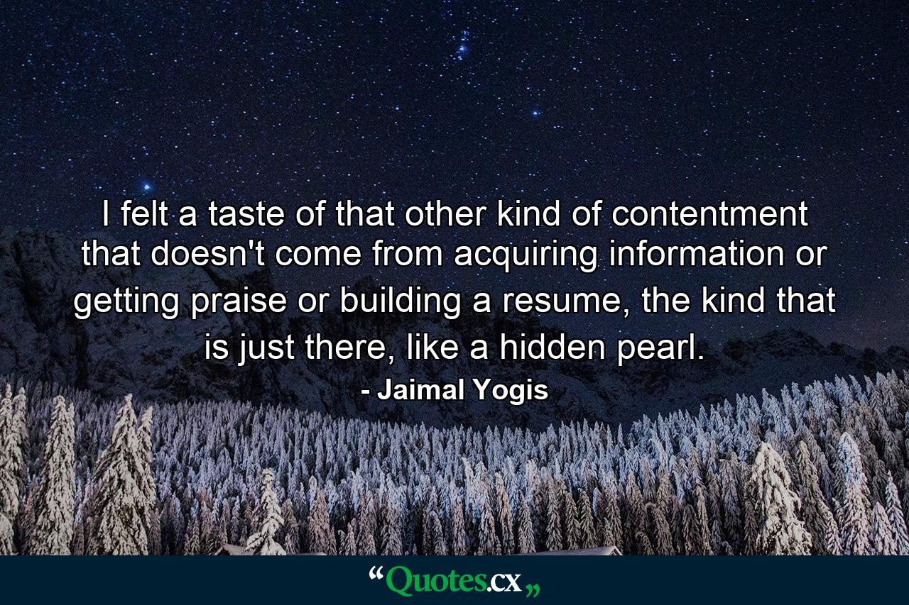 I felt a taste of that other kind of contentment that doesn't come from acquiring information or getting praise or building a resume, the kind that is just there, like a hidden pearl. - Quote by Jaimal Yogis