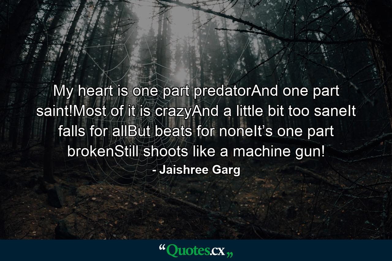 My heart is one part predatorAnd one part saint!Most of it is crazyAnd a little bit too saneIt falls for allBut beats for noneIt’s one part brokenStill shoots like a machine gun! - Quote by Jaishree Garg