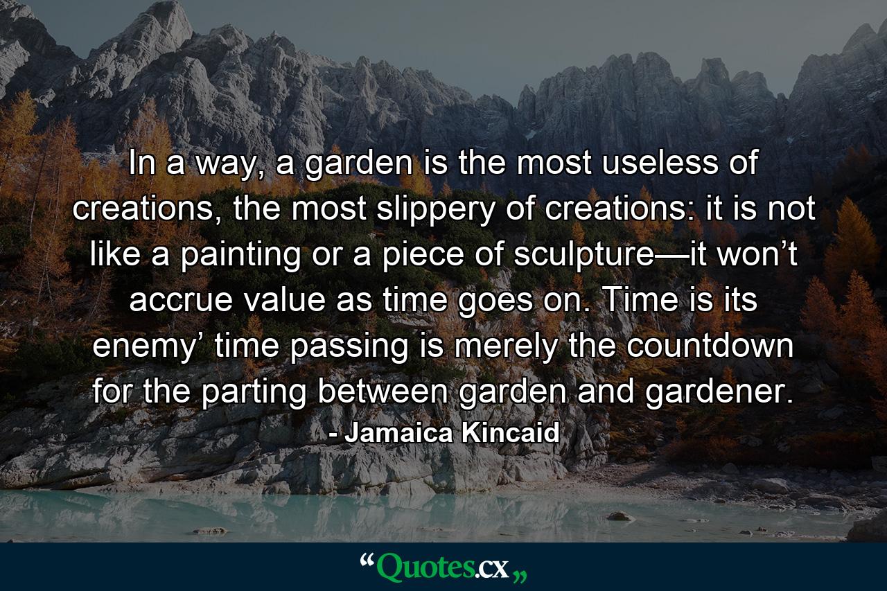 In a way, a garden is the most useless of creations, the most slippery of creations: it is not like a painting or a piece of sculpture—it won’t accrue value as time goes on. Time is its enemy’ time passing is merely the countdown for the parting between garden and gardener. - Quote by Jamaica Kincaid