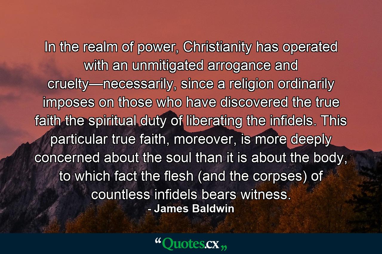 In the realm of power, Christianity has operated with an unmitigated arrogance and cruelty—necessarily, since a religion ordinarily imposes on those who have discovered the true faith the spiritual duty of liberating the infidels. This particular true faith, moreover, is more deeply concerned about the soul than it is about the body, to which fact the flesh (and the corpses) of countless infidels bears witness. - Quote by James Baldwin