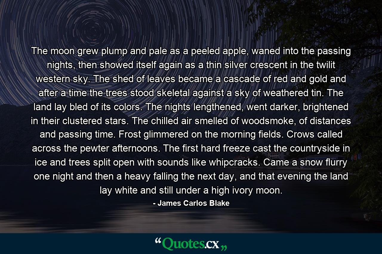 The moon grew plump and pale as a peeled apple, waned into the passing nights, then showed itself again as a thin silver crescent in the twilit western sky. The shed of leaves became a cascade of red and gold and after a time the trees stood skeletal against a sky of weathered tin. The land lay bled of its colors. The nights lengthened, went darker, brightened in their clustered stars. The chilled air smelled of woodsmoke, of distances and passing time. Frost glimmered on the morning fields. Crows called across the pewter afternoons. The first hard freeze cast the countryside in ice and trees split open with sounds like whipcracks. Came a snow flurry one night and then a heavy falling the next day, and that evening the land lay white and still under a high ivory moon. - Quote by James Carlos Blake