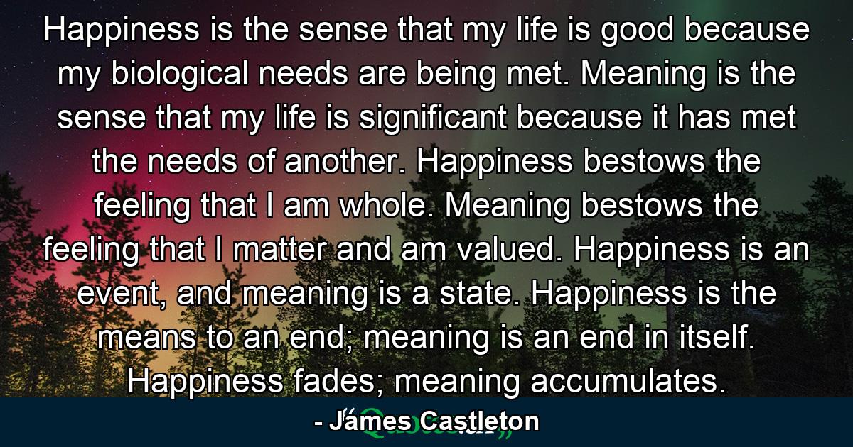 Happiness is the sense that my life is good because my biological needs are being met. Meaning is the sense that my life is significant because it has met the needs of another. Happiness bestows the feeling that I am whole. Meaning bestows the feeling that I matter and am valued. Happiness is an event, and meaning is a state. Happiness is the means to an end; meaning is an end in itself. Happiness fades; meaning accumulates. - Quote by James Castleton