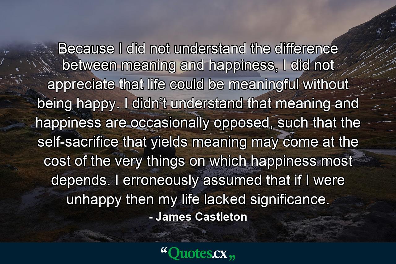 Because I did not understand the difference between meaning and happiness, I did not appreciate that life could be meaningful without being happy. I didn’t understand that meaning and happiness are occasionally opposed, such that the self-sacrifice that yields meaning may come at the cost of the very things on which happiness most depends. I erroneously assumed that if I were unhappy then my life lacked significance. - Quote by James Castleton