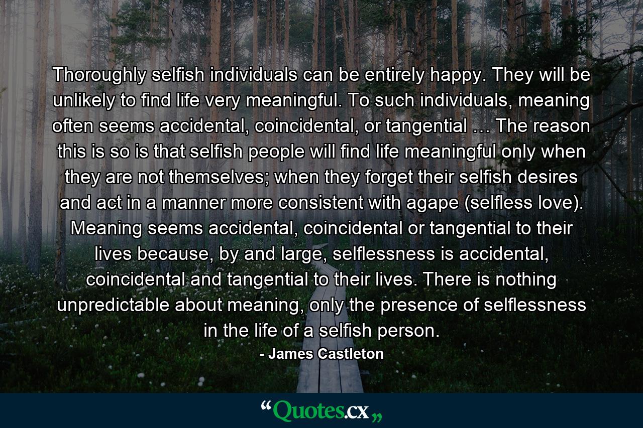 Thoroughly selfish individuals can be entirely happy. They will be unlikely to find life very meaningful. To such individuals, meaning often seems accidental, coincidental, or tangential … The reason this is so is that selfish people will find life meaningful only when they are not themselves; when they forget their selfish desires and act in a manner more consistent with agape (selfless love). Meaning seems accidental, coincidental or tangential to their lives because, by and large, selflessness is accidental, coincidental and tangential to their lives. There is nothing unpredictable about meaning, only the presence of selflessness in the life of a selfish person. - Quote by James Castleton