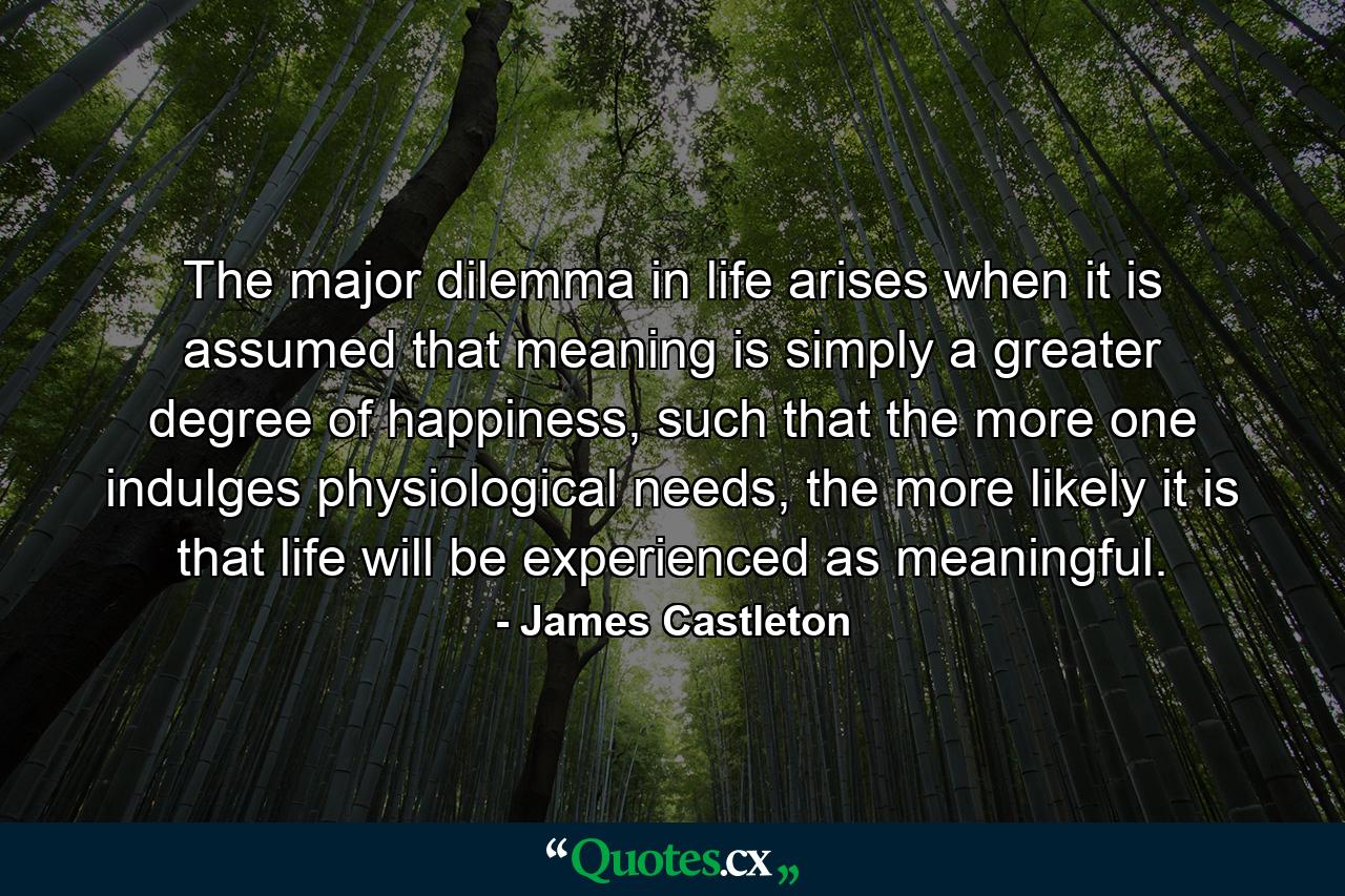 The major dilemma in life arises when it is assumed that meaning is simply a greater degree of happiness, such that the more one indulges physiological needs, the more likely it is that life will be experienced as meaningful. - Quote by James Castleton