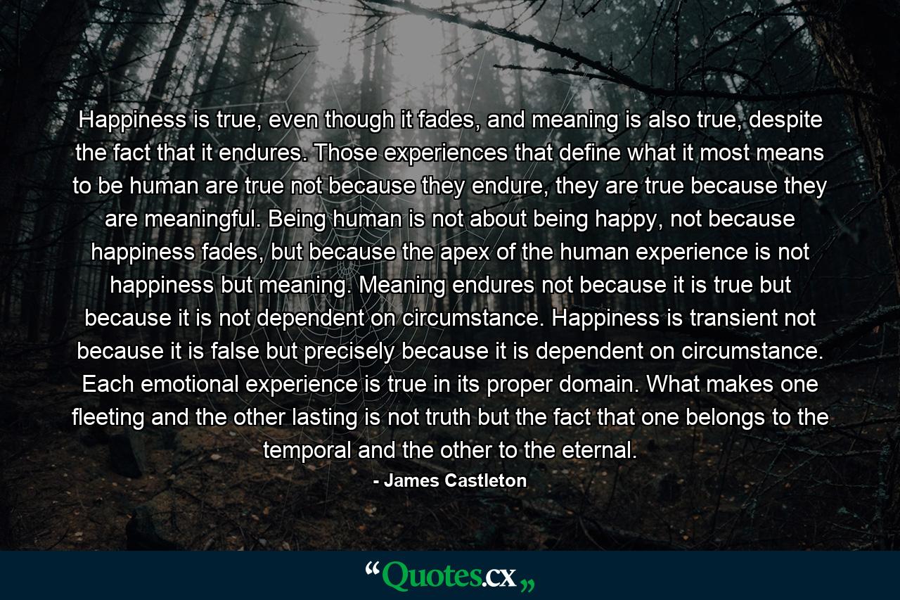 Happiness is true, even though it fades, and meaning is also true, despite the fact that it endures. Those experiences that define what it most means to be human are true not because they endure, they are true because they are meaningful. Being human is not about being happy, not because happiness fades, but because the apex of the human experience is not happiness but meaning. Meaning endures not because it is true but because it is not dependent on circumstance. Happiness is transient not because it is false but precisely because it is dependent on circumstance. Each emotional experience is true in its proper domain. What makes one fleeting and the other lasting is not truth but the fact that one belongs to the temporal and the other to the eternal. - Quote by James Castleton