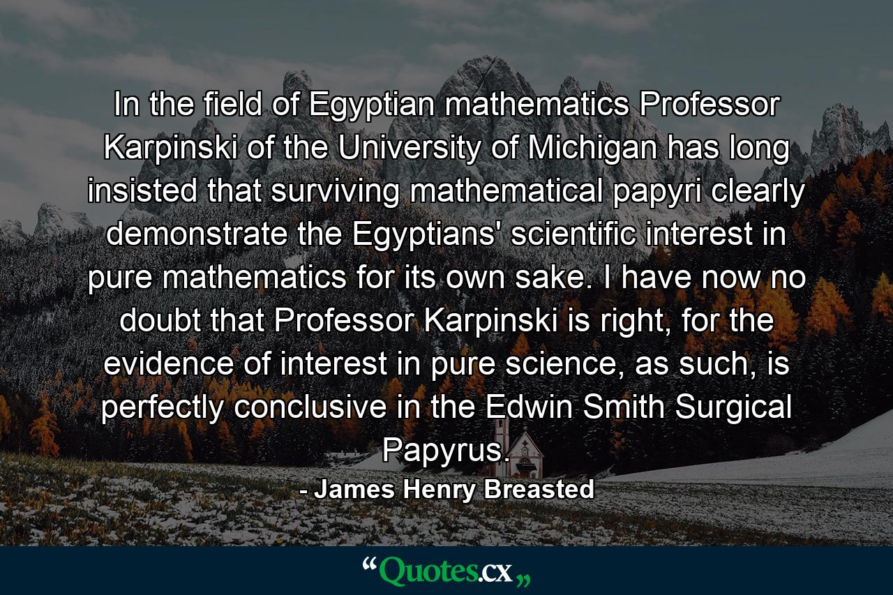 In the field of Egyptian mathematics Professor Karpinski of the University of Michigan has long insisted that surviving mathematical papyri clearly demonstrate the Egyptians' scientific interest in pure mathematics for its own sake. I have now no doubt that Professor Karpinski is right, for the evidence of interest in pure science, as such, is perfectly conclusive in the Edwin Smith Surgical Papyrus. - Quote by James Henry Breasted