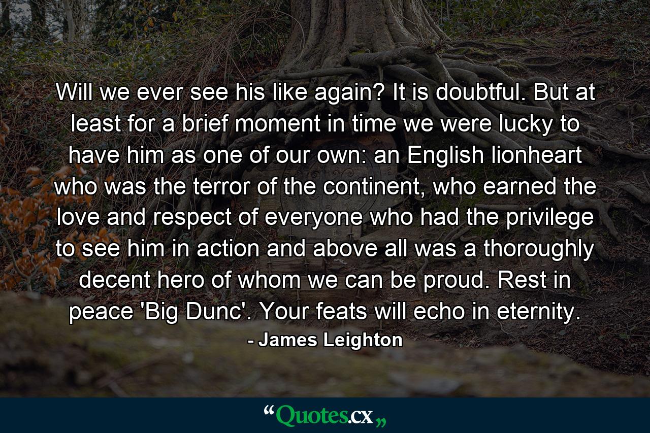 Will we ever see his like again? It is doubtful. But at least for a brief moment in time we were lucky to have him as one of our own: an English lionheart who was the terror of the continent, who earned the love and respect of everyone who had the privilege to see him in action and above all was a thoroughly decent hero of whom we can be proud. Rest in peace 'Big Dunc'. Your feats will echo in eternity. - Quote by James Leighton