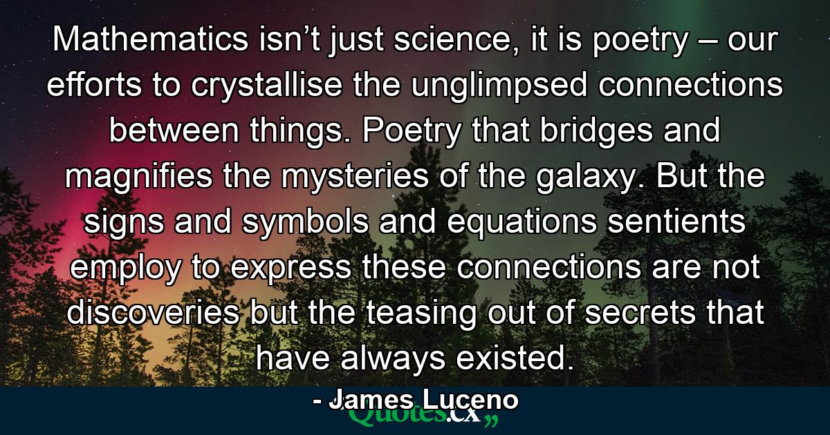 Mathematics isn’t just science, it is poetry – our efforts to crystallise the unglimpsed connections between things. Poetry that bridges and magnifies the mysteries of the galaxy. But the signs and symbols and equations sentients employ to express these connections are not discoveries but the teasing out of secrets that have always existed. - Quote by James Luceno