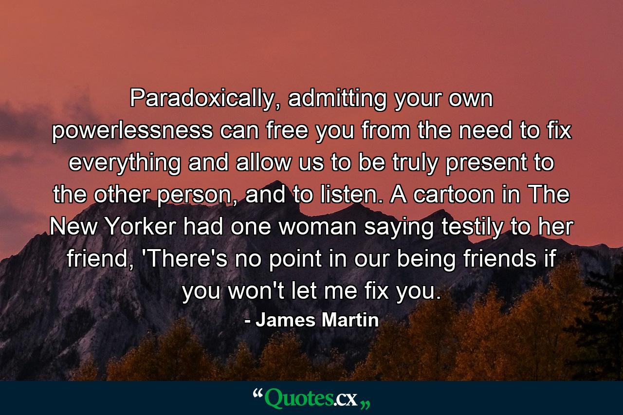 Paradoxically, admitting your own powerlessness can free you from the need to fix everything and allow us to be truly present to the other person, and to listen. A cartoon in The New Yorker had one woman saying testily to her friend, 'There's no point in our being friends if you won't let me fix you. - Quote by James Martin