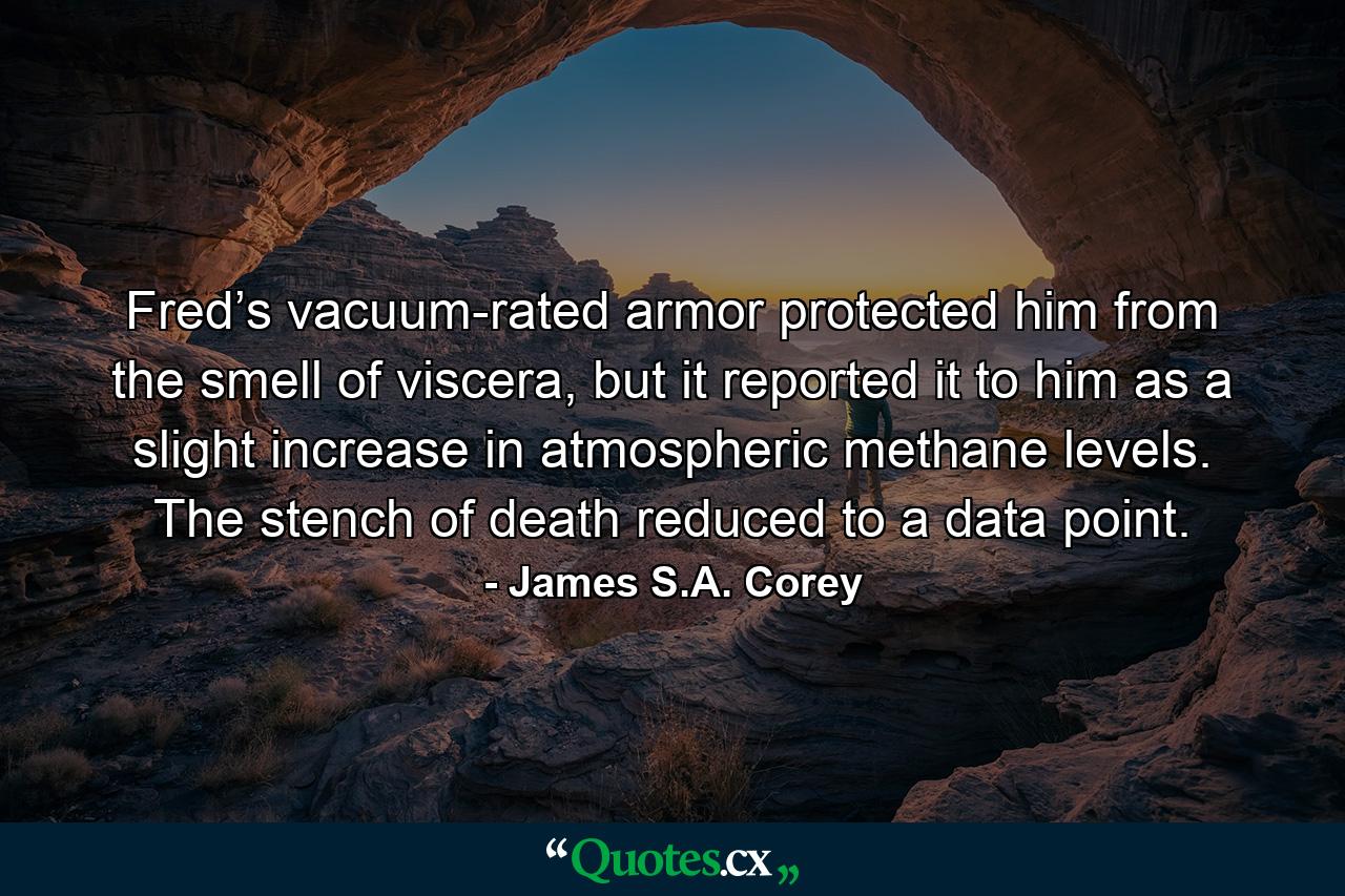 Fred’s vacuum-rated armor protected him from the smell of viscera, but it reported it to him as a slight increase in atmospheric methane levels. The stench of death reduced to a data point. - Quote by James S.A. Corey