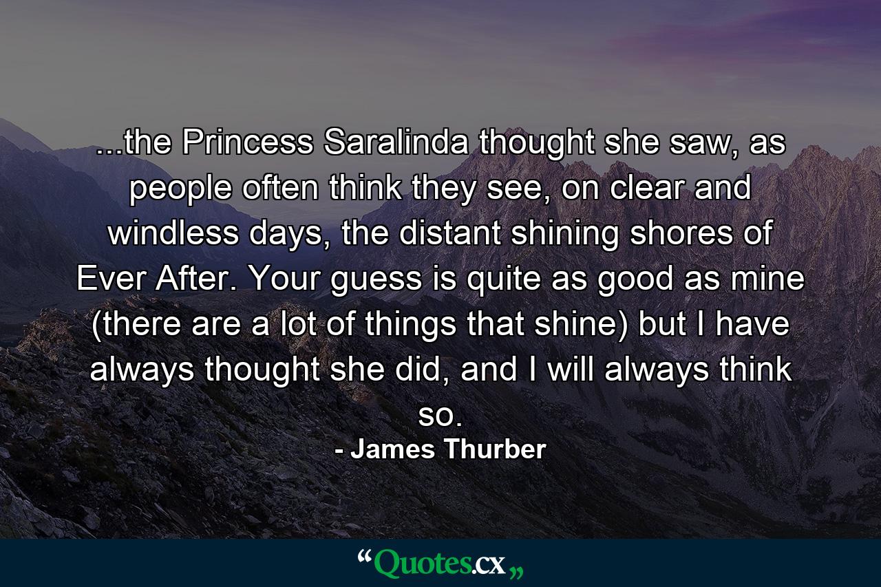 ...the Princess Saralinda thought she saw, as people often think they see, on clear and windless days, the distant shining shores of Ever After. Your guess is quite as good as mine (there are a lot of things that shine) but I have always thought she did, and I will always think so. - Quote by James Thurber