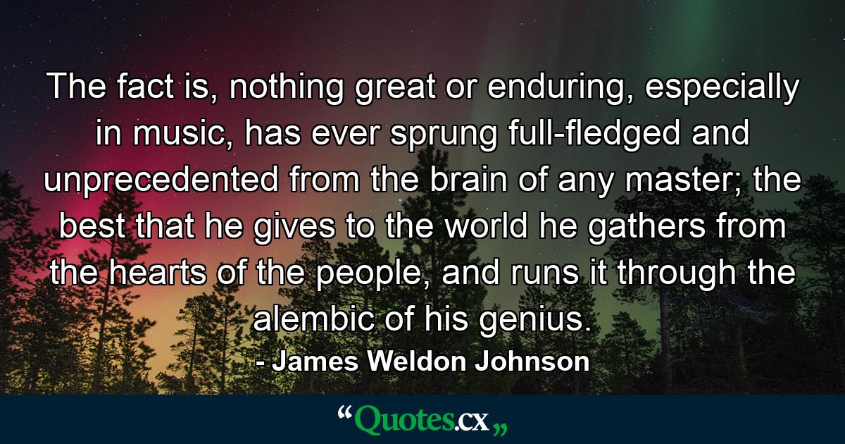 The fact is, nothing great or enduring, especially in music, has ever sprung full-fledged and unprecedented from the brain of any master; the best that he gives to the world he gathers from the hearts of the people, and runs it through the alembic of his genius. - Quote by James Weldon Johnson