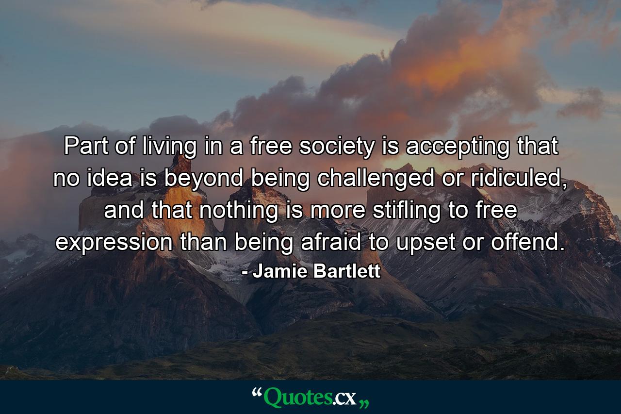 Part of living in a free society is accepting that no idea is beyond being challenged or ridiculed, and that nothing is more stifling to free expression than being afraid to upset or offend. - Quote by Jamie Bartlett