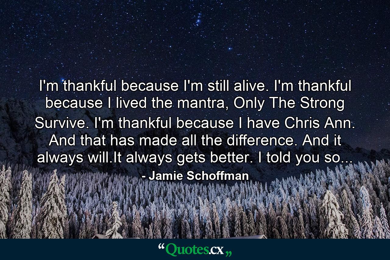 I'm thankful because I'm still alive. I'm thankful because I lived the mantra, Only The Strong Survive. I'm thankful because I have Chris Ann. And that has made all the difference. And it always will.It always gets better. I told you so... - Quote by Jamie Schoffman