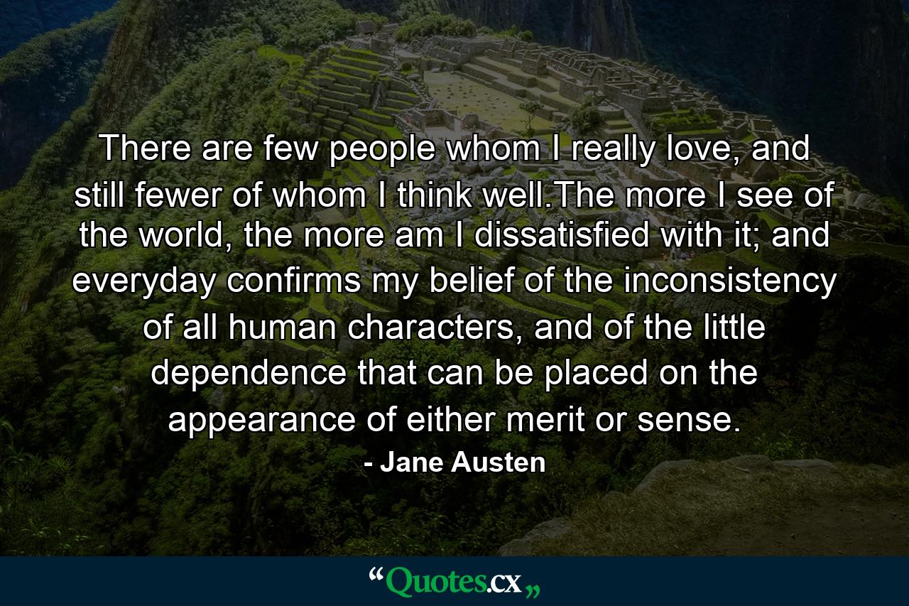 There are few people whom I really love, and still fewer of whom I think well.The more I see of the world, the more am I dissatisfied with it; and everyday confirms my belief of the inconsistency of all human characters, and of the little dependence that can be placed on the appearance of either merit or sense. - Quote by Jane Austen