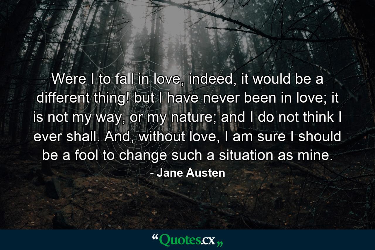 Were I to fall in love, indeed, it would be a different thing! but I have never been in love; it is not my way, or my nature; and I do not think I ever shall. And, without love, I am sure I should be a fool to change such a situation as mine. - Quote by Jane Austen