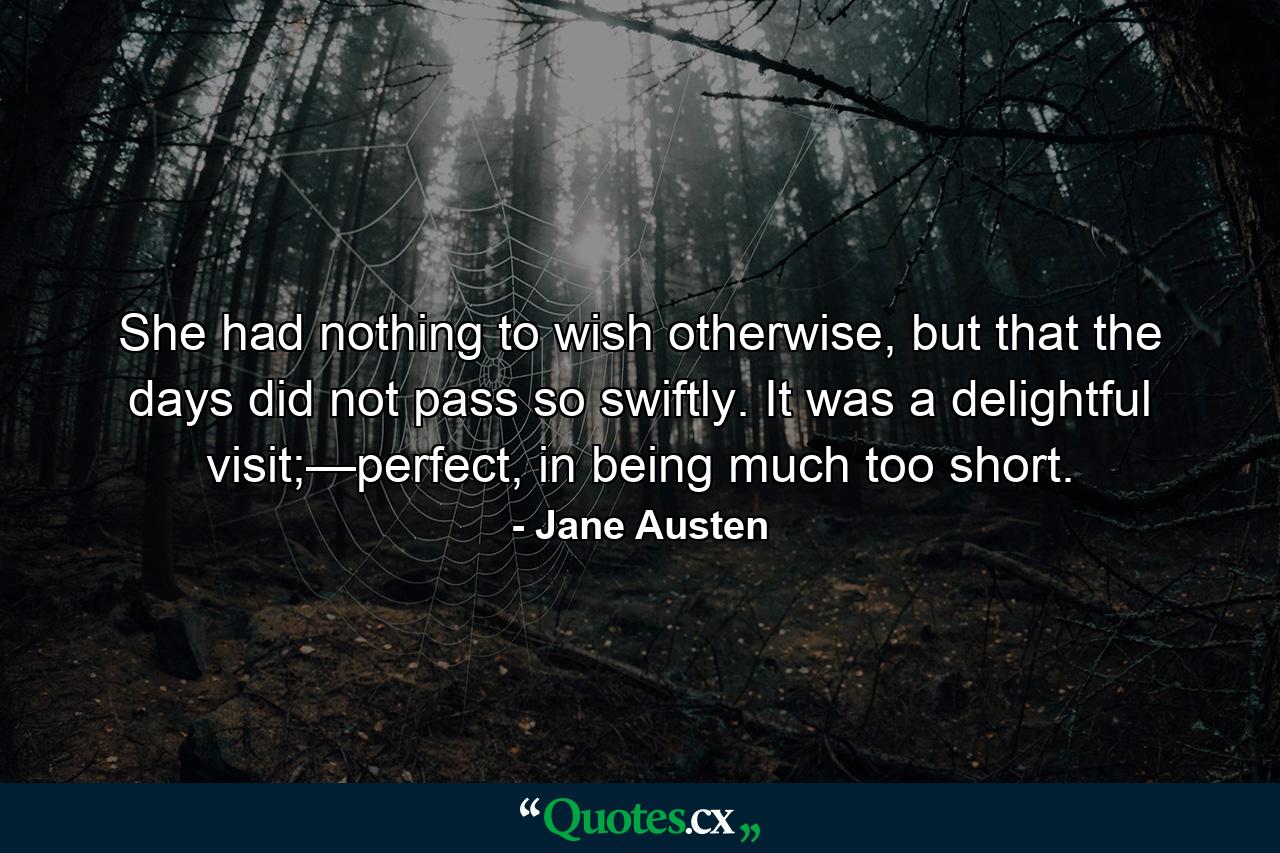 She had nothing to wish otherwise, but that the days did not pass so swiftly. It was a delightful visit;—perfect, in being much too short. - Quote by Jane Austen